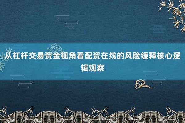 从杠杆交易资金视角看配资在线的风险缓释核心逻辑观察
