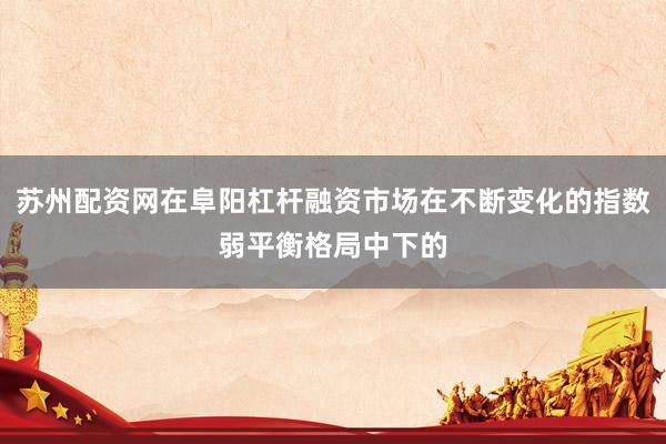 苏州配资网在阜阳杠杆融资市场在不断变化的指数弱平衡格局中下的