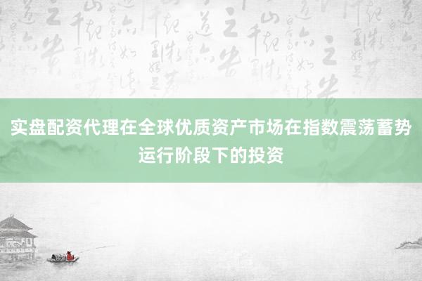 实盘配资代理在全球优质资产市场在指数震荡蓄势运行阶段下的投资