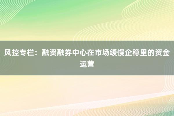 风控专栏：融资融券中心在市场缓慢企稳里的资金运营