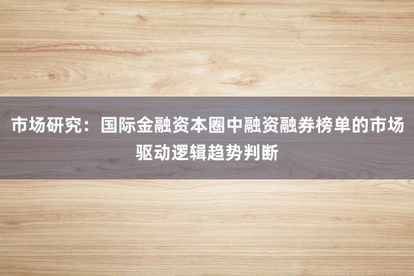 市场研究：国际金融资本圈中融资融券榜单的市场驱动逻辑趋势判断