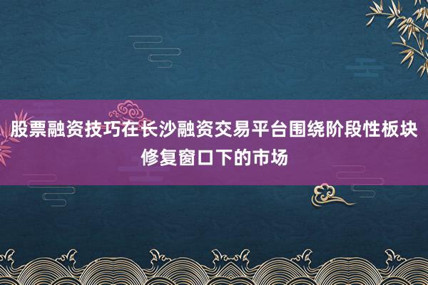 股票融资技巧在长沙融资交易平台围绕阶段性板块修复窗口下的市场