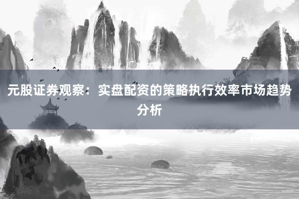 元股证券观察：实盘配资的策略执行效率市场趋势分析
