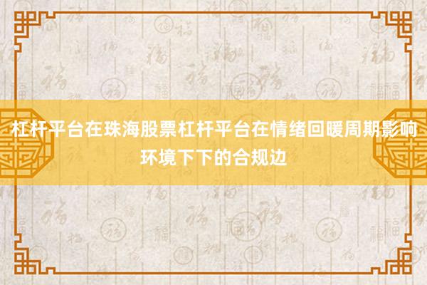 杠杆平台在珠海股票杠杆平台在情绪回暖周期影响环境下下的合规边