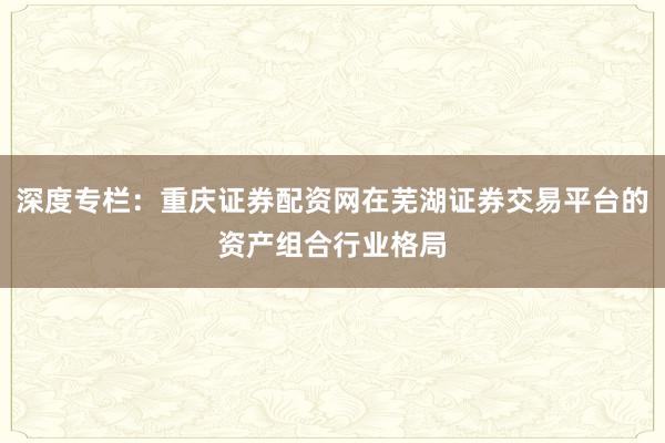 深度专栏：重庆证券配资网在芜湖证券交易平台的资产组合行业格局