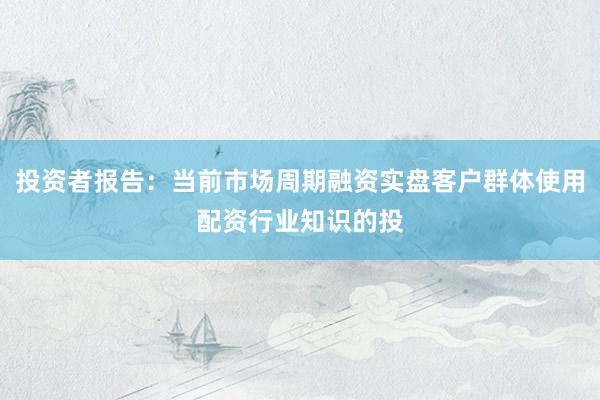 投资者报告：当前市场周期融资实盘客户群体使用配资行业知识的投