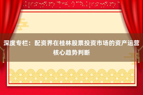 深度专栏：配资界在桂林股票投资市场的资产运营核心趋势判断