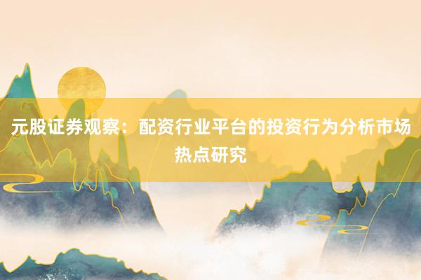 元股证券观察：配资行业平台的投资行为分析市场热点研究