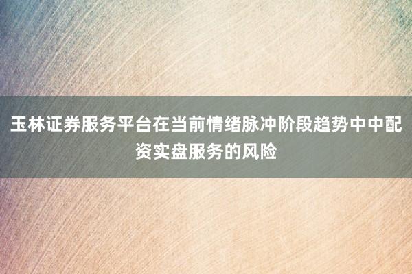 玉林证券服务平台在当前情绪脉冲阶段趋势中中配资实盘服务的风险