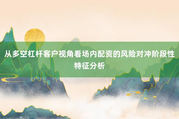 从多空杠杆客户视角看场内配资的风险对冲阶段性特征分析
