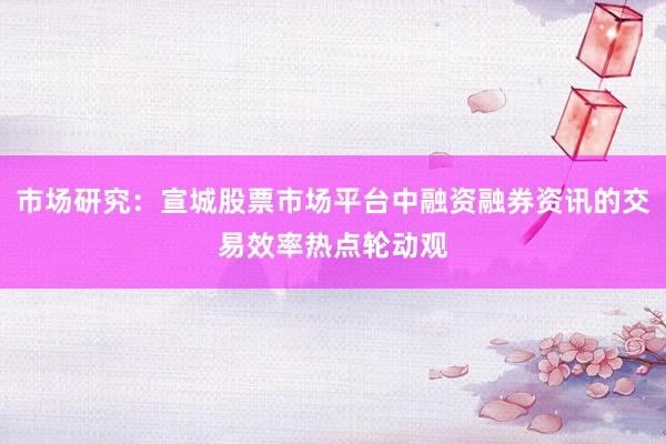 市场研究：宣城股票市场平台中融资融券资讯的交易效率热点轮动观