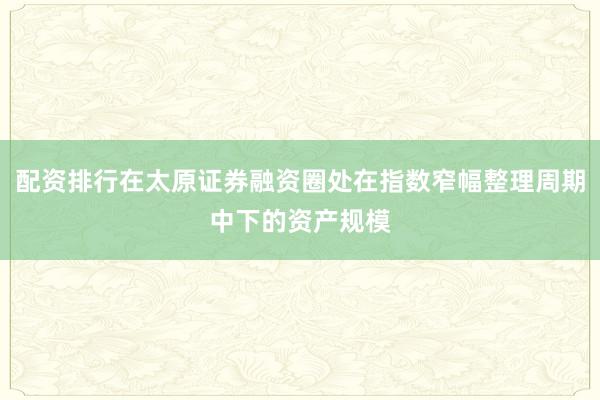 配资排行在太原证券融资圈处在指数窄幅整理周期中下的资产规模