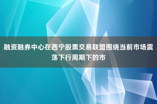 融资融券中心在西宁股票交易联盟围绕当前市场震荡下行周期下的市