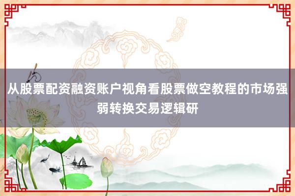 从股票配资融资账户视角看股票做空教程的市场强弱转换交易逻辑研