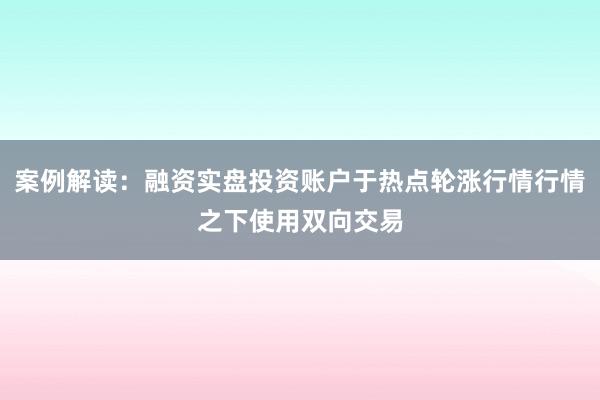 案例解读：融资实盘投资账户于热点轮涨行情行情之下使用双向交易