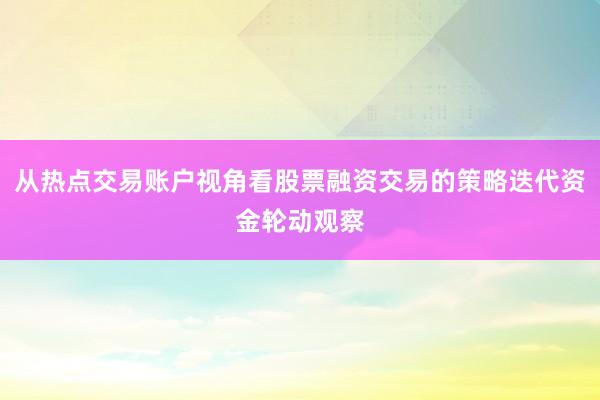 从热点交易账户视角看股票融资交易的策略迭代资金轮动观察