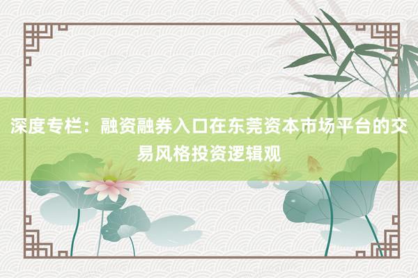 深度专栏：融资融券入口在东莞资本市场平台的交易风格投资逻辑观