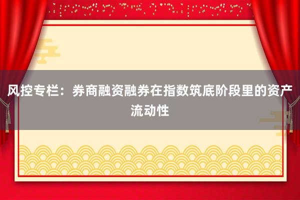 风控专栏：券商融资融券在指数筑底阶段里的资产流动性
