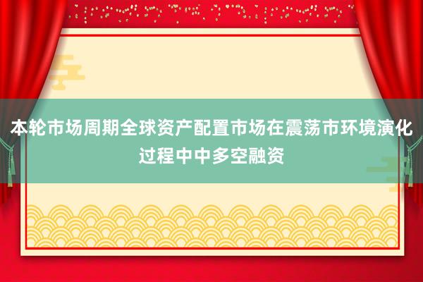 本轮市场周期全球资产配置市场在震荡市环境演化过程中中多空融资