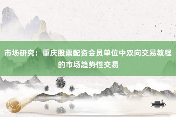 市场研究：重庆股票配资会员单位中双向交易教程的市场趋势性交易
