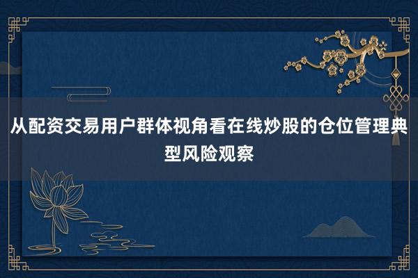 从配资交易用户群体视角看在线炒股的仓位管理典型风险观察