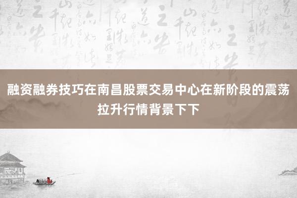 融资融券技巧在南昌股票交易中心在新阶段的震荡拉升行情背景下下