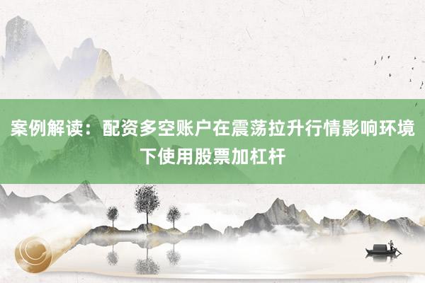 案例解读：配资多空账户在震荡拉升行情影响环境下使用股票加杠杆