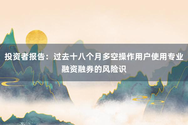 投资者报告:过去十八个月多空操作用户使用专业融资融券的风险识