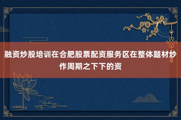 融资炒股培训在合肥股票配资服务区在整体题材炒作周期之下下的资