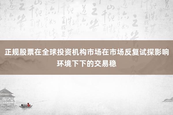 正规股票在全球投资机构市场在市场反复试探影响环境下下的交易稳