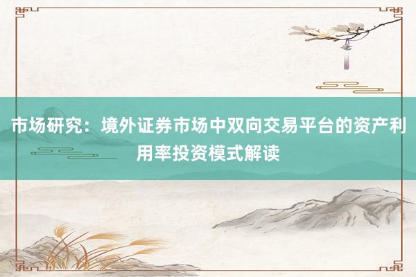 市场研究：境外证券市场中双向交易平台的资产利用率投资模式解读