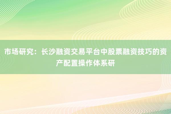 市场研究:长沙融资交易平台中股票融资技巧的资产配置操作体系研