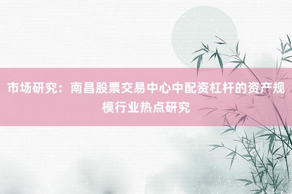 市场研究：南昌股票交易中心中配资杠杆的资产规模行业热点研究