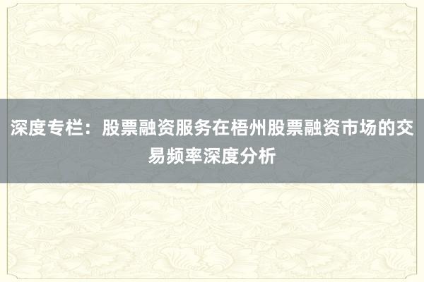 深度专栏：股票融资服务在梧州股票融资市场的交易频率深度分析