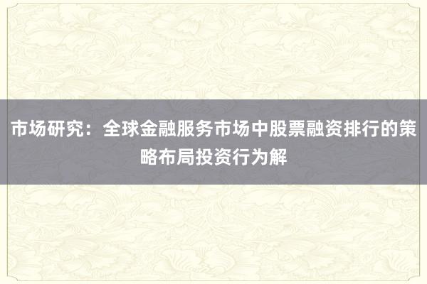 市场研究：全球金融服务市场中股票融资排行的策略布局投资行为解