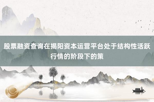 股票融资查询在揭阳资本运营平台处于结构性活跃行情的阶段下的策