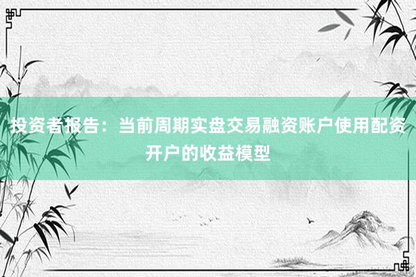 投资者报告：当前周期实盘交易融资账户使用配资开户的收益模型