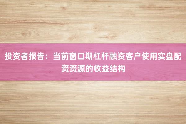 投资者报告：当前窗口期杠杆融资客户使用实盘配资资源的收益结构