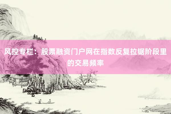 风控专栏：股票融资门户网在指数反复拉锯阶段里的交易频率