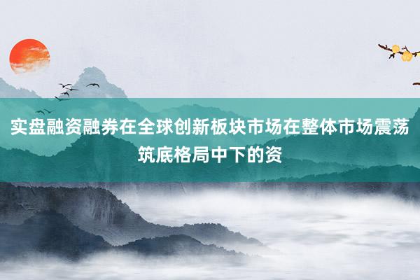 实盘融资融券在全球创新板块市场在整体市场震荡筑底格局中下的资
