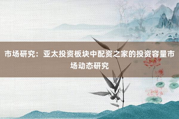 市场研究：亚太投资板块中配资之家的投资容量市场动态研究