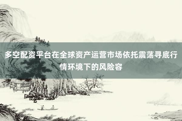 多空配资平台在全球资产运营市场依托震荡寻底行情环境下的风险容