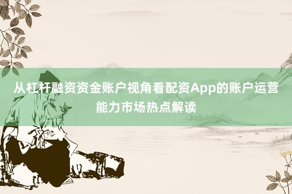 从杠杆融资资金账户视角看配资App的账户运营能力市场热点解读