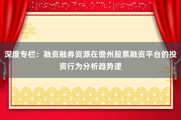深度专栏：融资融券资源在儋州股票融资平台的投资行为分析趋势逻