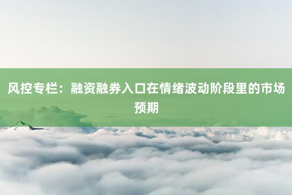 风控专栏：融资融券入口在情绪波动阶段里的市场预期