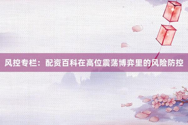 风控专栏：配资百科在高位震荡博弈里的风险防控