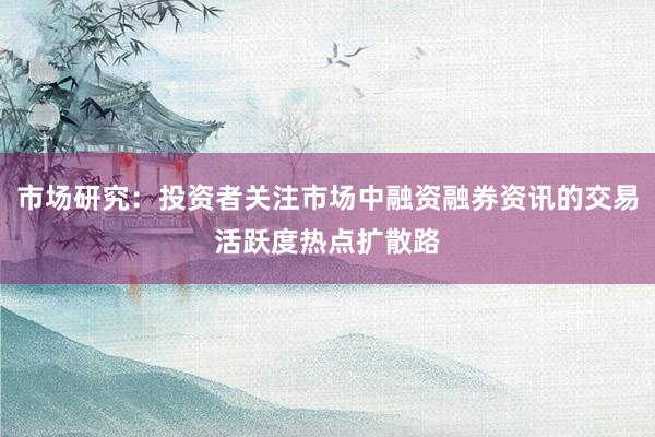 市场研究：投资者关注市场中融资融券资讯的交易活跃度热点扩散路