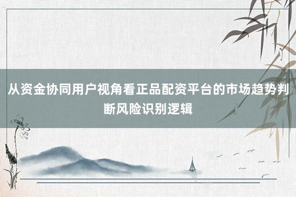 从资金协同用户视角看正品配资平台的市场趋势判断风险识别逻辑