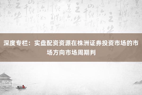 深度专栏：实盘配资资源在株洲证券投资市场的市场方向市场周期判
