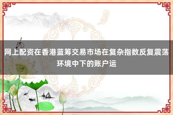 网上配资在香港蓝筹交易市场在复杂指数反复震荡环境中下的账户运
